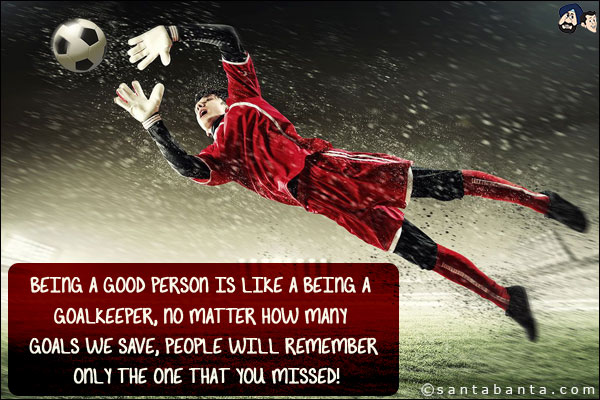 Being a good person is like a being a goalkeeper, no matter how many goals we save, people will remember only the one that you missed!