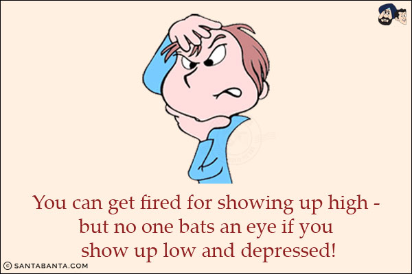 You can get fired for showing up high - but no one bats an eye if you show up low and depressed!
