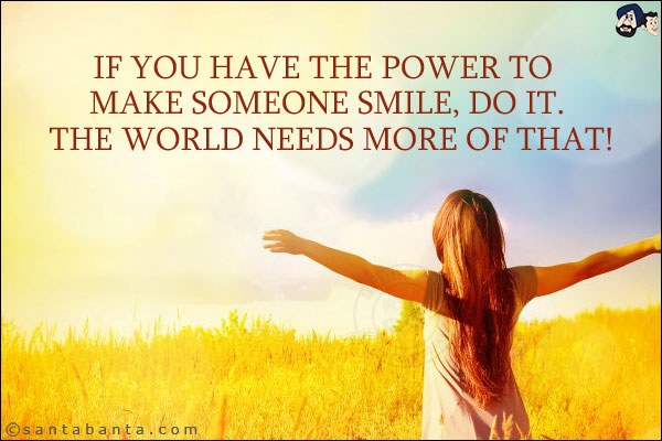 If you have the power to make someone smile, do it. The world needs more of that!
