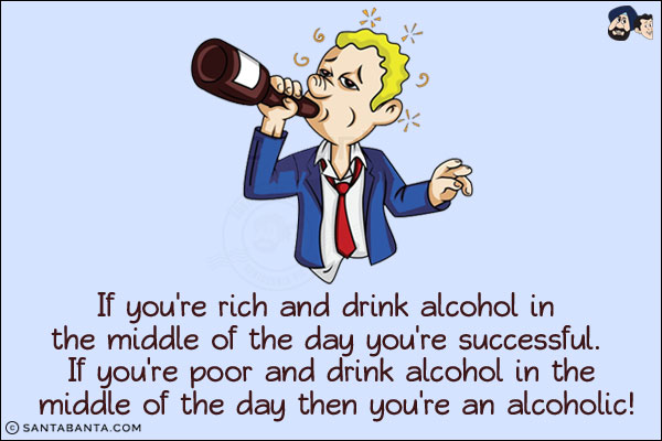 If you're rich and drink alcohol in the middle of the day you're successful. If you're poor and drink alcohol in the middle of the day then you're an alcoholic!