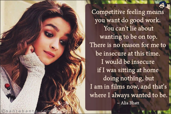 Competitive feeling means you want do good work. You can't lie about wanting to be on top. There is no reason for me to be insecure at this time. I would be insecure if I was sitting at home doing nothing, but I am in films now, and that's where I always wanted to be.