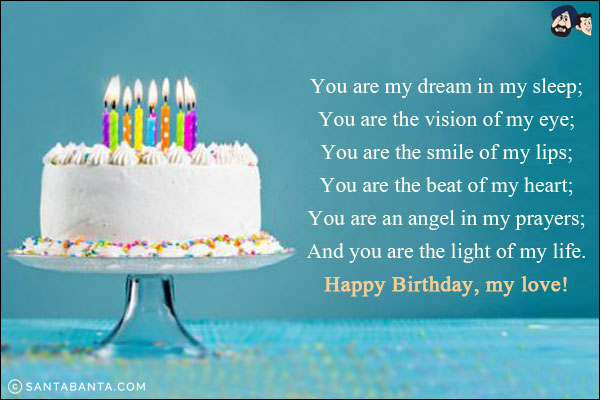 You are my dream in my sleep;<br/>
You are the vision of my eye;<br/>
You are the smile of my lips;<br/>
You are the beat of my heart;<br/>
You are an angel in my prayers;<br/>
And you are the light of my life.<br/>
Happy Birthday, my love!
