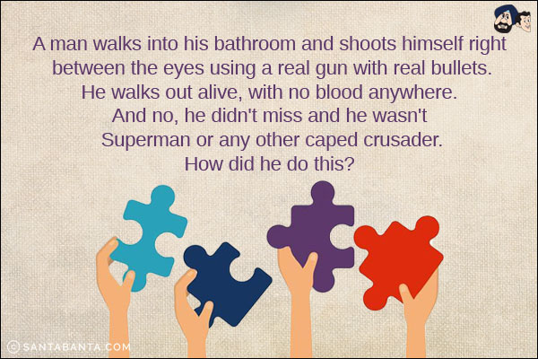 A man walks into his bathroom and shoots himself right between the eyes using a real gun with real bullets.
He walks out alive, with no blood anywhere.<br/>
And no, he didn't miss and he wasn't Superman or any other caped crusader.<br/>
How did he do this?

