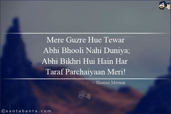 Mere Guzre Hue Tewar Abhi Bhooli Nahi Duniya;<BR/>
Abhi Bikhri Hui Hain Har Taraf Parchaiyaan Meri!<BR/><BR/>

Tewar: Moods