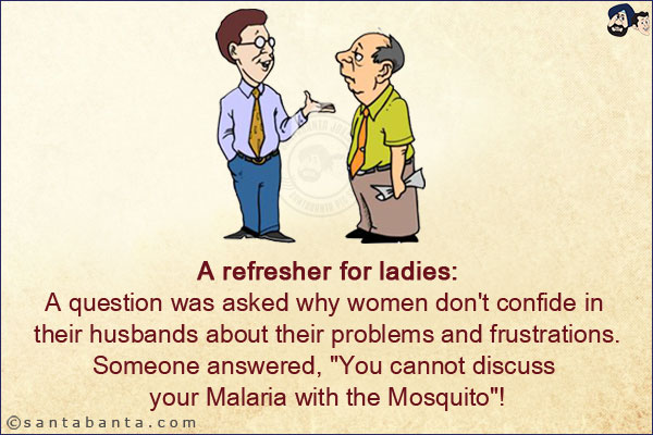 A refresher for ladies:<br/>
A question was asked why women don't confide in their husbands about their problems and frustrations.<br/>
Someone answered, `You cannot discuss your Malaria with the Mosquito`!