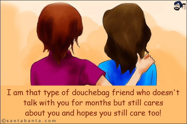 I am that type of douchebag friend who doesn't talk with you for months but still cares about you and hopes you still care too!