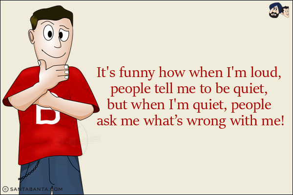 It's funny how when I'm loud, people tell me to be quiet, but when I'm quiet, people ask me what's wrong with me!