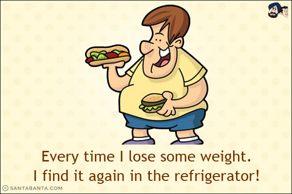 Every time I lose some weight.<br/>
I find it again in the refrigerator!