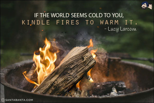 If the world seems cold to you, kindle fires to warm it.