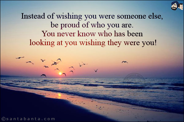 Instead of wishing you were someone else, be proud of who you are. You never know who has been looking at you wishing they were you!