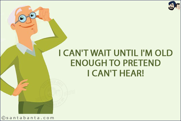 I can't wait until I'm old enough to pretend I can't hear!