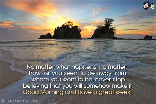 No matter what happens, no matter how far you seem to be away from where you want to be, never stop believing that you will somehow make it.<br/>
Good Morning and have a great week!