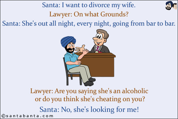 Santa: I want to divorce my wife.<br/>
Lawyer: On what Grounds?<br/>
Santa: She's out all night, every night, going from bar to bar.<br/>
Lawyer: Are you saying she's an alcoholic or do you think she's cheating on you?<br/>
Santa: No, she's looking for me!