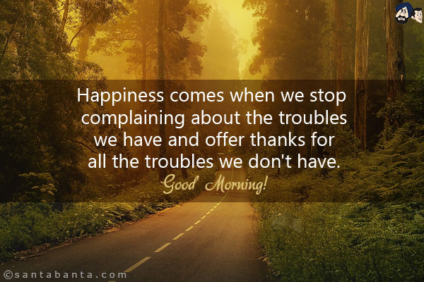 Happiness comes when we stop complaining about the troubles we have and offer thanks for all the troubles we don't have.<br/>
Good Morning!