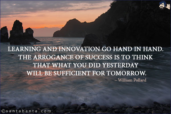 Learning and innovation go hand in hand. The arrogance of success is to think that what you did yesterday will be sufficient for tomorrow.