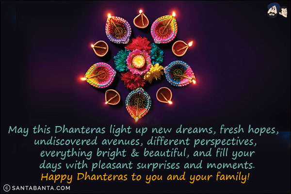 May this Dhanteras light up new dreams, fresh hopes, undiscovered avenues, different perspectives, everything bright & beautiful, and fill your days with pleasant surprises and moments.<br/>
Happy Dhanteras to you and your family!