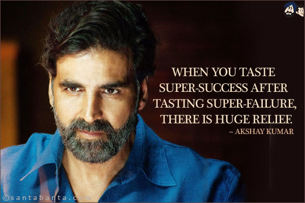 When you taste super-success after tasting super-failure, there is huge relief.
