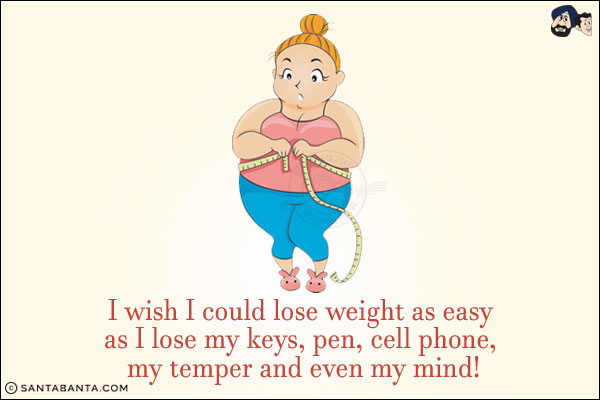 I wish I could lose weight as easy as I lose my keys, pen, cell phone, my temper and even my mind!