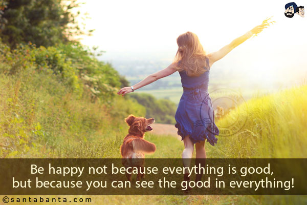 Be happy not because everything is good, but because you can see the good in everything!