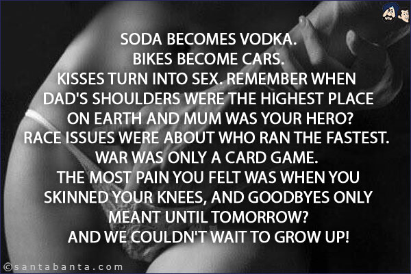 Soda becomes Vodka.<br/>
Bikes become cars.<br/>
Kisses turn into sex. Remember when dad's shoulders were the highest place on earth and mum was your hero?<br/>
Race issues were about who ran the fastest. <br/>
War was only a card game. The most pain you felt was when you skinned your knees, and goodbyes only meant until tomorrow?<br/>
And we couldn't wait to grow up!