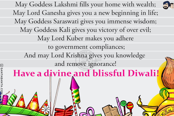 May Goddess Lakshmi fills your home with wealth;<br/>
May Lord Ganesha gives you a new beginning in life;<br/>
May Goddess Saraswati gives you immense wisdom;<br/>
May Goddess Kali gives you victory of over evil;<br/>
May Lord Kuber makes you adhere to government compliances;<br/>
And may Lord Krishna gives you knowledge and remove ignorance!<br/>
Have a divine and blissful Diwali!