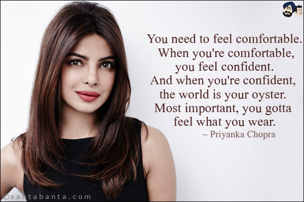 You need to feel comfortable. When you're comfortable, you feel confident. And when you're confident, the world is your oyster. Most important, you gotta feel what you wear.