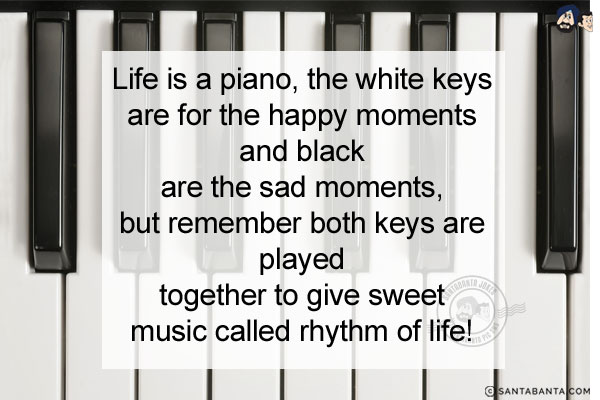 Life is a piano, the white keys are for the happy moments and black are the sad moments, but remember both keys are played together to give sweet music called rhythm of life!