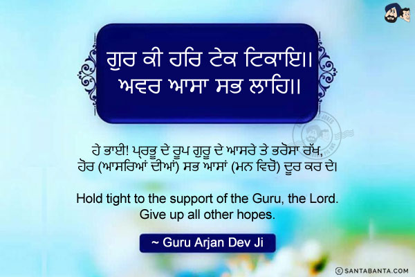 ਗੁਰ ਕੀ ਹਰਿ ਟੇਕ ਟਿਕਾਇ।।<br/>
ਅਵਰ ਆਸਾ ਸਭ ਲਾਹਿ।।<br/><br/>

ਹੇ ਭਾਈ! ਪ੍ਰਭੂ ਦੇ ਰੂਪ ਗੁਰੂ ਦੇ ਆਸਰੇ ਤੇ ਭਰੋਸਾ ਰੱਖ,<br/>
ਹੋਰ (ਆਸਰਿਆਂ ਦੀਆਂ) ਸਭ ਆਸਾਂ (ਮਨ ਵਿਚੋਂ) ਦੂਰ ਕਰ ਦੇ।<br/><br/>

Hold tight to the support of the Guru, the Lord.<br/>
Give up all other hopes.<br/>
~ Guru Arjan Dev Ji