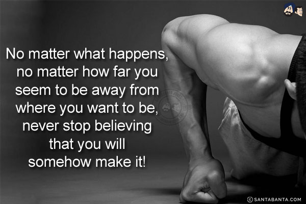 No matter what happens, no matter how far you seem to be away from where you want to be, never stop believing that you will somehow make it!
