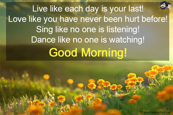 Live like each day is your last! Love like you have never been hurt before! Sing like no one is listening! Dance like no one is watching!<br/>
Good Morning!