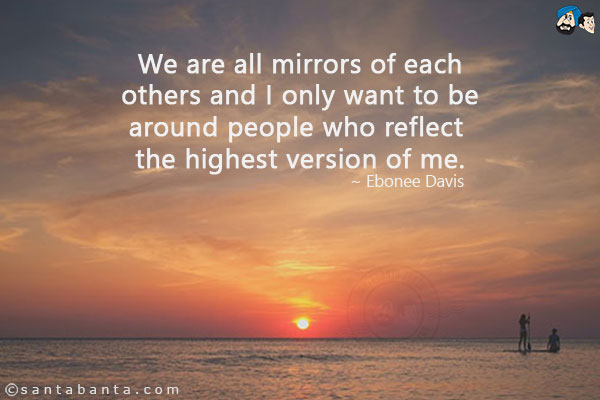 We are all mirrors of each others and I only want to be around people who reflect the highest version of me.
