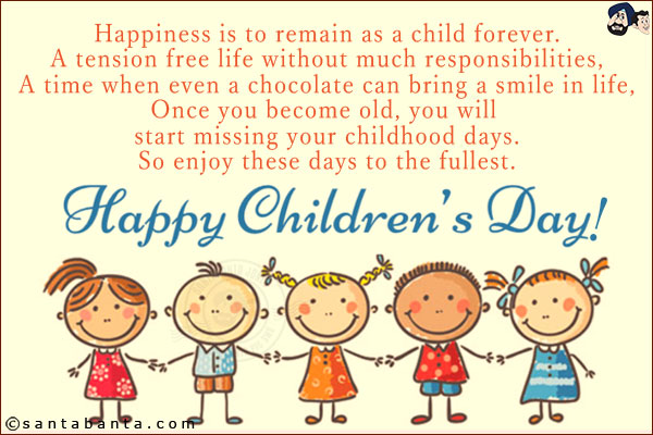 Happiness is to remain as a child forever.<br/>
A tension free life without much responsibilities,<br/>
A time when even a chocolate can bring a smile in life,<br/>
Once you become old, you will start missing your childhood days.<br/>
So enjoy these days to the fullest.<br/>
Happy Children's Day!