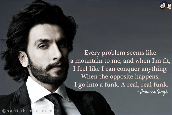 Every problem seems like a mountain to me, and when I'm fit, I feel like I can conquer anything. When the opposite happens, I go into a funk. A real, real funk.