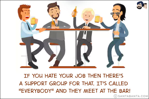 If you hate your job then there's a support group for that. It's called `Everybody` and they meet at the bar!