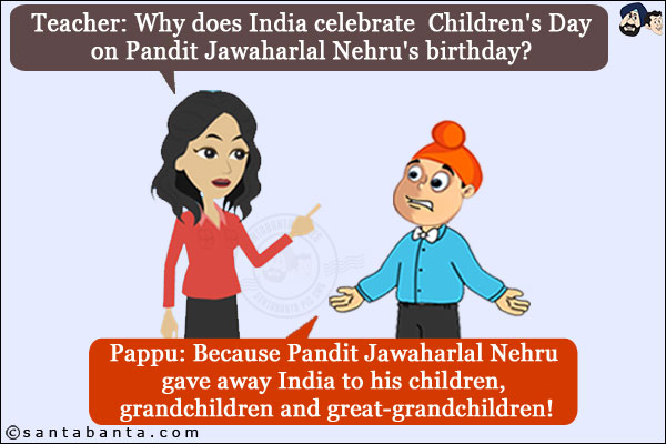 Teacher: Why does India celebrate  Children's Day on Pandit Jawaharlal Nehru's birthday?<br/>
Pappu: Because Pandit Jawaharlal Nehru gave away India to his children, grandchildren and great-grandchildren!