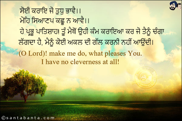 ਸੋਈ ਕਰਾਇ ਜੋ ਤੁਧੁ ਭਾਵੈ।।<br/>
ਮੋਹਿ ਸਿਆਣਪ ਕਛੂ ਨ ਆਵੈ।।<br/><br/>

ਹੇ ਪ੍ਰਭੂ ਪਾਤਿਸ਼ਾਹ! ਤੂੰ ਮੈਥੋਂ ਉਹੀ ਕੰਮ ਕਰਾਇਆ ਕਰ ਜੋ ਤੈਨੂੰ ਚੰਗਾ ਲੱਗਦਾ ਹੈ, ਮੈਨੂੰ ਕੋਈ ਅਕਲ ਦੀ ਗੱਲ ਕਰਨੀ ਨਹੀਂ ਆਉਂਦੀ।
<br/><br/>
(O Lord)! make me do, what pleases You.<br/>
I have no cleverness at all!