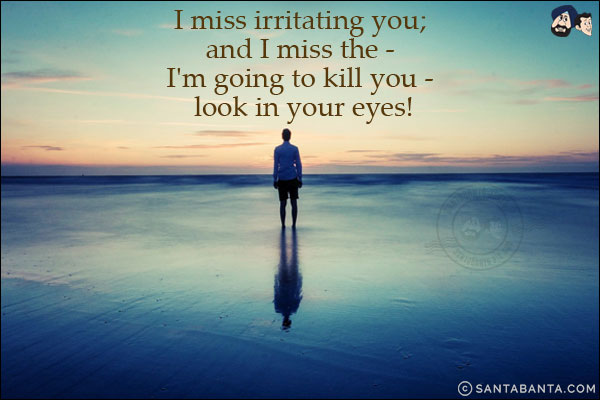 I miss irritating you; and I miss the - I'm going to kill you - look in your eyes!