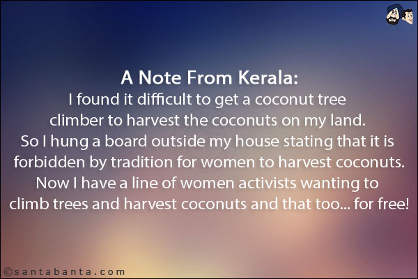 A Note From Kerala:<br/>
I found it difficult to get a coconut tree climber to harvest the coconuts on my land. <br/>
So I hung a board outside my house stating that it is forbidden by tradition for women to harvest coconuts.<br/>
Now I have a line of women activists wanting to climb trees and harvest coconuts and that too... for free!