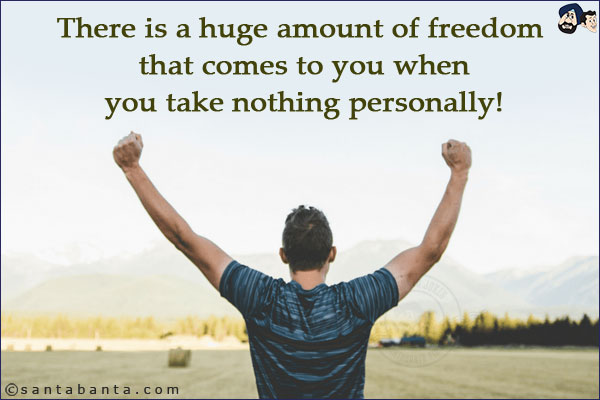 There is a huge amount of freedom that comes to you when you take nothing personally!