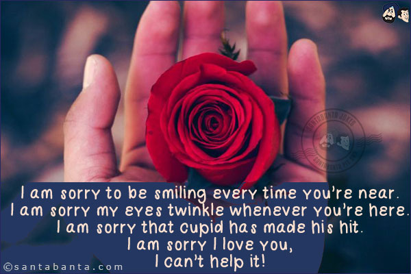 I am sorry to be smiling every time you're near.<br/>
I am sorry my eyes twinkle whenever you're here.<br/>
I am sorry that cupid has made his hit.<br/>
I am sorry I love you,<br/>
I can't help it!