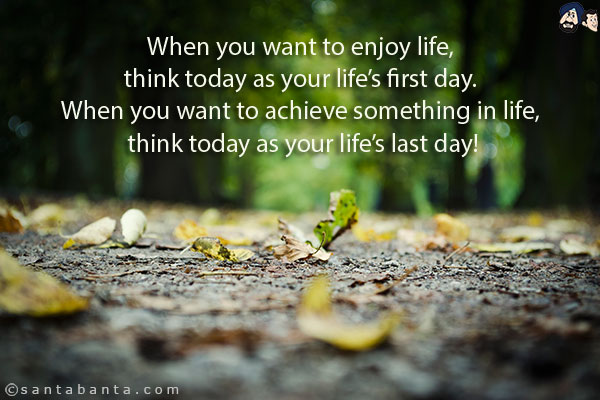 When you want to enjoy life, think today as your life's first day. When you want to achieve something in life, think today as your life's last day!