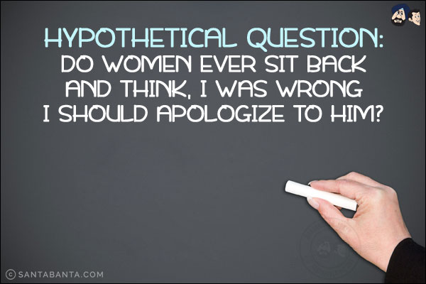 Hypothetical question:<br/>
Do women ever sit back and think, I was wrong I should apologize to him?