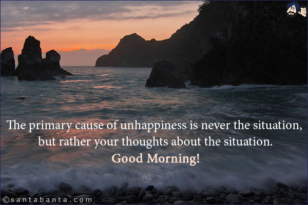 The primary cause of unhappiness is never the situation, but rather your thoughts about the situation.<br/>
Good Morning!