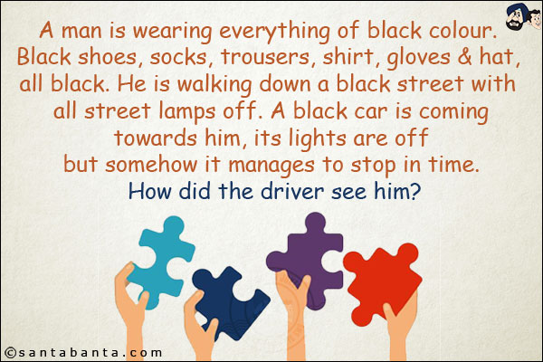 A man is wearing everything of black colour. Black shoes,<br/> socks, trousers, shirt, gloves & hat, all black.<br/> He is walking down a black street with all street lamps off.<br/> A black car is coming towards him, its lights are off<br/> but somehow it manages to stop in time. How did the driver see him?