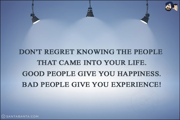 Don't regret knowing the people that came into your life.<br/> 
Good people give you happiness.<br/>
Bad people give you experience!<br/>