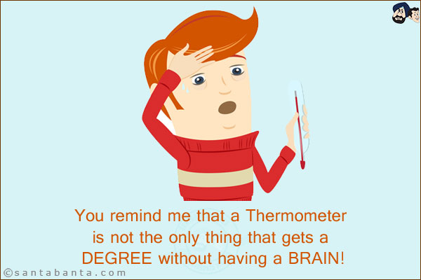 You remind me that a Thermometer is not the only thing that gets a DEGREE without having a BRAIN!