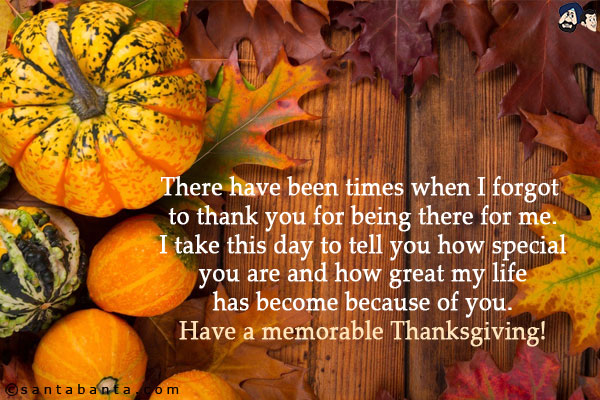 There have been times when I forgot to thank you for being there for me.<br/>
I take this day to tell you how special you are and how great my life has become because of you.<br/>
Have a memorable Thanksgiving!<br/>