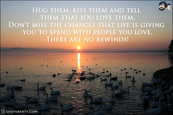 Hug them, kiss them and tell them that you love them.<br/>
Don't miss the chances that life is giving you to spend with people you love.<br/>
There are no rewinds!