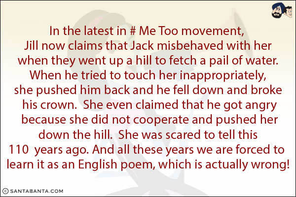 In the latest in #MeToo movement, Jill now claims that Jack misbehaved with her when they went up a hill to fetch a pail of water.  When he tried to touch her inappropriately, she pushed him back and he fell down and broke his crown.  She even claimed that he got angry because she did not cooperate and pushed her down the hill.  She was scared to tell this 110  years ago.<br/>

And all these years we are forced to learn it as an English poem, which is actually wrong!