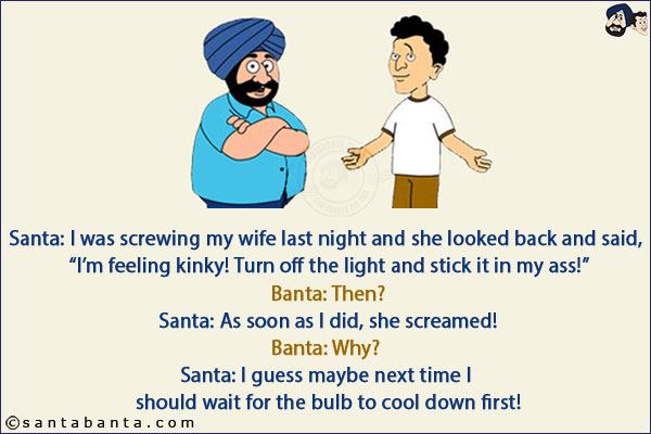 Santa: I was screwing my wife last night and she looked back and said, `I'm feeling kinky! Turn off the light and stick it in my ass!`<br/>
Banta: Then?<br/>
Santa: As soon as I did, she screamed!<br/>
Banta: Why?<br/>
Santa: I guess maybe next time I should wait for the bulb to cool down first!